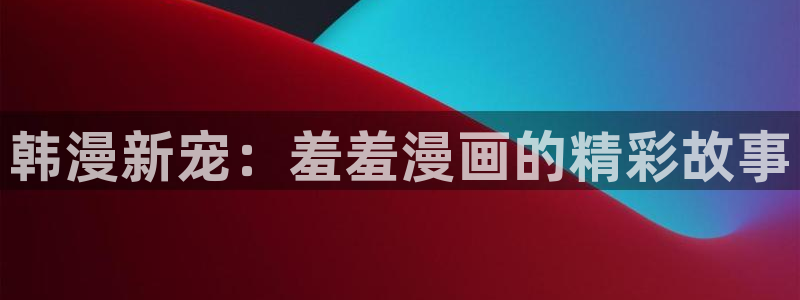 动漫共和国omofun下载：韩漫新宠：羞羞漫画的精彩故事